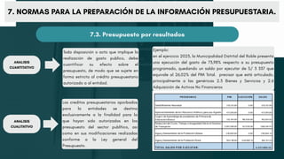 7. NORMAS PARA LA PREPARACIÓN DE LA INFORMACIÓN PRESUPUESTARIA.
7.3. Presupuesto por resultados
Toda disposición o acto que implique la
realización de gasto publico, debe
cuantificar su efecto sobre el
presupuesto, de modo que se sujete en
forma estricta al crédito presupuestario
autorizado a al entidad.
Los creditos presupuestarios aporbados
para la entidades se destina
exclusivamente a la finalidad para la
que hayan sido autorizados en los
presupuesto del sector publñico, asi
como en sus modificaciones realizadas
conforme a la Ley general del
Presupuesto.
Ejemplo:
en el ejercicio 2023, la Municipalidad Distrital del Roble presenta
una ejecución del gasto de 73,98% respecto a su presupuesto
programado, quedando un saldo por ejecutar de S/ 3 337 que
equivale al 26,02% del PIM Total. precisar que está articulado,
principalmente a las genéricas 2.3 Bienes y Servicios y 2.6
Adquisición de Activos No Financieros
ANALISIS
CUANTITATIVO
ANALISIS
CUALITATIVO
 
