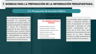 7. NORMAS PARA LA PREPARACIÓN DE LA INFORMACIÓN PRESUPUESTARIA.
7.4. Presupuesto de Inversión Pública
a) La presentación de estos formatos
comprende la información del
presupuesto de inversión, incluido en
la genérica de gastos 2.6 Adquisición
de Activos No Financieros. La
generación de esta información es
automática, pero no exime a las/los
funcionarias/os de las Entidades, de
la responsabilidad de verificar la
programación y la ejecución de las
metas físicas en dichos formatos.
b) Las Entidades deben presentar el
análisis y comentarios teniendo en
cuenta el presupuesto de inversión
programado y ejecutado por cada
proyecto, comparándolo con el
avance de la meta física; dando
importancia a los proyectos de mayor
impacto en su zona, debiendo
considerar el código presupuestal del
proyecto al efectuar el comentario.
 
