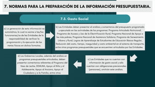 7. NORMAS PARA LA PREPARACIÓN DE LA INFORMACIÓN PRESUPUESTARIA.
7.5. Gasto Social
a) La generación de esta información es
automática, lo cual no exime a las/los
funcionarias/os de las Entidades de la
responsabilidad de verificar la
programación y la ejecución de las
metas físicas en dichos formatos.
b) Las Entidades deben presentar el análisis y comentarios del presupuesto programado
y ejecutado en las actividades de los programas: Programa Articulado Nutricional,
Programa de Acceso y Uso de la Electrificación Rural, Programa Nacional de Apoyo a
los más pobres, Programa Nacional de Asistencia Solidaria, Programa de Saneamiento
Urbano y Rural, Logros de Aprendizaje de Estudiantes de Educación Básica Regular,
Reducción del costo, tiempo, inseguridad y costo ambiental en el sistema de transporte,
entre otros programas presupuestales que se encuentren articulados por las Entidades.
c) Las Entidades que no cuentan con
información de gasto social y sólo
cuentan con obligaciones previsionales
(pensiones), omitirán este análisis.
d) Los Gobiernos Locales, además del análisis en
programas presupuestales articulados, deben
presentar comentarios referentes al Programa del
Vaso de Leche, DEMUNA, Apoyo al Niño y al
Adolescente, Apoyo al Anciano, Apoyo al
Ciudadano y a la Familia, entre otros
 