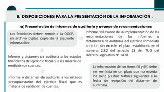 a) Presentación de informes de auditoría y avance de recomendaciones
Las Entidades deben remitir a la DGCP,
en archivo digital, copia de la siguiente
información:
8. DISPOSICIONES PARA LA PRESENTACIÓN DE LA INFORMACIÓN .
La información de los ítems (ii) y (iii) debe
ser remitida en un plazo que no exceda
los siete (7) días hábiles siguientes a la
fecha de recepción del dictamen de
auditoría.
Informe del avance de la implementación de las
recomendaciones de los informes o
dictámenes de auditoría del ejercicio inmediato
anterior, sin exceder el plazo establecido en el
numeral 23.2 del artículo 23 del TUO del
Decreto Legislativo N° 1438.
Informe y dictamen de auditoría a los estados
financieros del ejercicio fiscal que es materia de
rendición de cuentas.
Informe y dictamen de auditoría a los estados
presupuestarios del ejercicio fiscal que es
materia de rendición de cuentas.
 