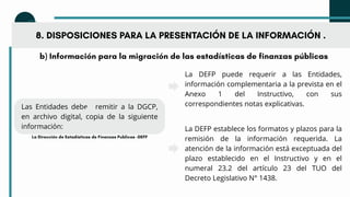 b) Información para la migración de las estadísticas de finanzas públicas
Las Entidades deben remitir a la DGCP,
en archivo digital, copia de la siguiente
información:
8. DISPOSICIONES PARA LA PRESENTACIÓN DE LA INFORMACIÓN .
La DEFP puede requerir a las Entidades,
información complementaria a la prevista en el
Anexo 1 del Instructivo, con sus
correspondientes notas explicativas.
La DEFP establece los formatos y plazos para la
remisión de la información requerida. La
atención de la información está exceptuada del
plazo establecido en el Instructivo y en el
numeral 23.2 del artículo 23 del TUO del
Decreto Legislativo N° 1438.
La Dirección de Estadísticas de Finanzas Publicas -DEFP
 