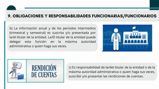 9. OBLIGACIONES Y RESPONSABILIDADES FUNCIONARIAS/FUNCIONARIOS
b) La información anual y de los periodos intermedios
(trimestral y semestral) es suscrita y/o presentada por
la/el titular de la entidad. La/El titular de la entidad puede
delegar esta función en la máxima autoridad
administrativa o quien haga sus veces.
c) Es responsabilidad de la/del titular de la entidad o de la
máxima autoridad administrativa o quien haga sus veces,
suscribir y/o presentar las rendiciones de cuentas.
 