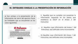 10. ENTIDADES OMISAS A LA PRESENTACIÓN DE INFORMACIÓN
a) Son omisas a la presentación de la
información de cierre del ejercicio fiscal,
las Entidades que se encuentren en los
casos siguientes:
i) Aquellas que no cumplan con presentar la
información requerida en los plazos que
establezca la DGCP en el Anexo 2 del
Instructivo
ii) Aquellas cuya información del Anexo 1 del
Instructivo, sea calificada como inconsistente.
iii) Aquellas cuya información del Anexo 1 del
Instructivo, sea calificada como incompleta.
 