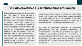 10. ENTIDADES OMISAS A LA PRESENTACIÓN DE INFORMACIÓN
b) Para la información de cierre anual
de cada ejercicio fiscal, la DGCP
notifica a la/al titular de la entidad o a
la máxima autoridad administrativa o
a quien haga sus veces por
delegación, la condición de omisa a
suscribir y/o presentar la rendición de
cuentas por medio digital, mediante la
publicación en el Diario Oficial “El
Peruano” y en la sede digital del MEF,
con el fin que se efectúen las acciones
respectivas, de acuerdo con lo
dispuesto por el artículo 23 del TUO
del Decreto Legislativo Nº 1438.
c) La condición de omisa de la entidad, no exime a la/el
titular de la entidad o a la máxima autoridad administrativa
o a quien haga sus veces, de disponer la inmediata
remisión de la información contable a la DGCP para la
elaboración de la Cuenta General de la República.
d) Para la información financiera e información
presupuestaria de los periodos intermedios, el
incumplimiento a suscribir y/o presentar, da lugar a la
notificación de la falta a la/el titular de la entidad o a la
máxima autoridad administrativa o a quien haga sus veces
la condición de omisa, listado que se publica en la sede
digital del MEF, a fin de que se adopten las medidas
correctivas.
 
