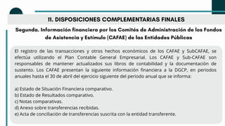 11. DISPOSICIONES COMPLEMENTARIAS FINALES
Segunda. Información financiera por los Comités de Administración de los Fondos
de Asistencia y Estímulo (CAFAE) de las Entidades Públicas
El registro de las transacciones y otros hechos económicos de los CAFAE y SubCAFAE, se
efectúa utilizando el Plan Contable General Empresarial. Los CAFAE y Sub-CAFAE son
responsables de mantener actualizados sus libros de contabilidad y la documentación de
sustento. Los CAFAE presentan la siguiente información financiera a la DGCP, en periodos
anuales hasta el 30 de abril del ejercicio siguiente del periodo anual que se informa:
a) Estado de Situación Financiera comparativo.
b) Estado de Resultados comparativo.
c) Notas comparativas.
d) Anexo sobre transferencias recibidas.
e) Acta de conciliación de transferencias suscrita con la entidad transferente.
 