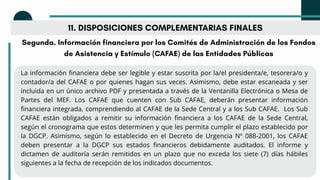 11. DISPOSICIONES COMPLEMENTARIAS FINALES
Segunda. Información financiera por los Comités de Administración de los Fondos
de Asistencia y Estímulo (CAFAE) de las Entidades Públicas
La información financiera debe ser legible y estar suscrita por la/el presidenta/e, tesorera/o y
contador/a del CAFAE o por quienes hagan sus veces. Asimismo, debe estar escaneada y ser
incluida en un único archivo PDF y presentada a través de la Ventanilla Electrónica o Mesa de
Partes del MEF. Los CAFAE que cuenten con Sub CAFAE, deberán presentar información
financiera integrada, comprendiendo al CAFAE de la Sede Central y a los Sub CAFAE. Los Sub
CAFAE están obligados a remitir su información financiera a los CAFAE de la Sede Central,
según el cronograma que estos determinen y que les permita cumplir el plazo establecido por
la DGCP. Asimismo, según lo establecido en el Decreto de Urgencia Nº 088-2001, los CAFAE
deben presentar a la DGCP sus estados financieros debidamente auditados. El informe y
dictamen de auditoría serán remitidos en un plazo que no exceda los siete (7) días hábiles
siguientes a la fecha de recepción de los indicados documentos.
 