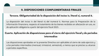 11. DISPOSICIONES COMPLEMENTARIAS FINALES
Tercera. Obligatoriedad de la disposición del inciso iv, literal n), numeral 6.
La disposición del inciso iv del literal n) del numeral 6. Normas para la Preparación de la
Información Financiera, respecto al tratamiento de los bienes recibidos en afectación en uso, es
de aplicación obligatoria a partir del ejercicio fiscal 2023.
Cuarta. Aplicación de disposiciones para el cierre del ejercicio fiscal y de periodos
intermedios
Las disposiciones aprobadas en la presente Directiva son aplicables al cierre de cada ejercicio y
a los periodos intermedios (mensual, trimestral, semestral), a menos que se precise su alcance
a periodos específicos.
 