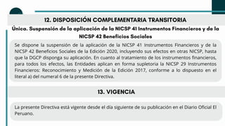 12. DISPOSICIÓN COMPLEMENTARIA TRANSITORIA
Única. Suspensión de la aplicación de la NICSP 41 Instrumentos Financieros y de la
NICSP 42 Beneficios Sociales
Se dispone la suspensión de la aplicación de la NICSP 41 Instrumentos Financieros y de la
NICSP 42 Beneficios Sociales de la Edición 2020, incluyendo sus efectos en otras NICSP, hasta
que la DGCP disponga su aplicación. En cuanto al tratamiento de los instrumentos financieros,
para todos los efectos, las Entidades aplican en forma supletoria la NICSP 29 Instrumentos
Financieros: Reconocimiento y Medición de la Edición 2017, conforme a lo dispuesto en el
literal a) del numeral 6 de la presente Directiva.
La presente Directiva está vigente desde el día siguiente de su publicación en el Diario Oficial El
Peruano.
13. VIGENCIA
 