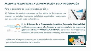 ACCIONES PRELIMINARES A LA PREPARACIÓN DE LA INFORMACIÓN
Para el desarrollo de las actividades, se debe:
A) Elaborar los análisis mensuales de los saldos de las cuentas que
integran los estados financieros, detallados, conciliados y sustentados
con documentación física o electrónica.
B) La Oficinas de e Presupuesto, Logística, Tesorería, Contabilidad
realizan acciones para el adecuado y oportuno registro de ingresos y
gastos en el SIAF Y OTROS APLICATIVOS, para evitar modificaciones y
solicitudes de apertura en periodos cerrados y declarados a la DGCP.
c) Efectuar el registro contable, por la totalidad de las transacciones
y otros hechos económicos de la entidad
 