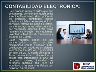 • Este proceso requiere datos que son
obligatorios, por ejemplo, quien emite
y recibe facturación, descripción de
los artículos, cantidades, costos
unitarios y totales de los productos o
servicios, formas de pago ( efectivo,
transferencia, cheque o desconocido)
por mencionar algunos. Entre estos
registros se incluyen los siguientes:
Inventarios, Métodos de Evaluación y
Estados de Cuenta.
• Estos reportes deben de ser
transformados en archivos
electrónicos con la extensión XML,
codificados con ayuda de un sistema
informático. En México, a partir del 1
de julio de 2014, están obligados a
llevar contabilidad electrónica y
enviar esta información al SAT las
personas morales, incluidas las
personas morales con fines no
lucrativos, y las personas físicas con
actividad empresarial.
 