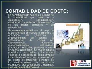 • La contabilidad de costos es la rama de
la contabilidad que trata de la
clasificación, contabilización,
distribución, recopilación de información
de los costos corrientes y en
perspectiva.
• Se encuentran incluidos en el campo de
la contabilidad de costos: el diseño y la
operación de sistemas y
procedimientos de costos; la
determinación de costos por
departamentos, funciones,
responsabilidades, actividades,
productos, territorios, periodos y otras
unidades; así mismo, los costes futuros
previstos o estimados y los costes
estándar o deseados, así como también
los costos históricos; la comparación de
los costos de diferentes periodos; de
los costos reales con los costos
estimados, presupuestados o estándar,
y de los costos alternativos.
 