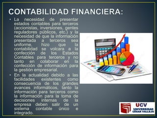 • La necesidad de presentar
estados contables para terceros
(accionistas, inversiones, gentes
reguladores públicos, etc.) y la
necesidad de que la información
presentada a terceros sea
uniforme, hizo que la
contabilidad se volcara a la
confección de los Estados
Contables para terceros y no
tanto en colaborar en la
confección de información para
la gestión empresarial.
• En la actualidad debido a las
facilidades existentes como
consecuencia de los grandes
avances informáticos, tanto la
información para terceros como
la información para la toma de
decisiones internas de la
empresa deben salir de un
sistema contable único e
integrado.
 