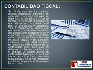 • Se fundamenta en los criterios
fiscales establecidos legalmente en
cada país, donde se define como se
debe llevar la contabilidad a nivel de
fiscalía. Es innegable la importancia
que reviste la contabilidad fiscal
para los empresarios y contadores;
ya que comprende el registro y la
preparación de informes tendientes
a la presentación de declaraciones y
el pago de impuestos. Es importante
señalar que por las diferencias entre
las leyes fiscales y los principios
contables, la contabilidad financiera
en ocasiones difiere mucho de la
contabilidad fiscal, pero esto no
debe ser una barrera para llevar en
la empresa un sistema interno de
contabilidad financiera. Y de igual
forma, establecer un adecuado
registro fiscal, y a su vez fomentarlo
con las acciones que se tengan que
llevar a cabo.
 