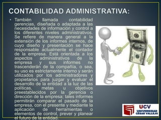 • También llamada contabilidad
gerencias, diseñada o adaptada a las
necesidades de información y control a
los diferentes niveles administrativos.
Se refiere de manera general a la
extensión de los informes internos, de
cuyo diseño y presentación se hace
responsable actualmente el contador
de la empresa. Está orientada a los
aspectos administrativos de la
empresa y sus informes no
trascenderán de la compañía, o sea,
su uso es estrictamente interno y serán
utilizados por los administradores y
propietarios para juzgar y evaluar el
desarrollo de la entidad a la luz de las
políticas, metas u objetivos
preestablecidos por la gerencia o
dirección de la empresa; tales informes
permitirán comparar el pasado de la
empresa, con el presente y mediante la
aplicación de herramientas o
elementos de control, prever y planear
el futuro de la entidad.
 
