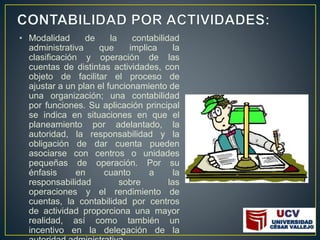 • Modalidad de la contabilidad
administrativa que implica la
clasificación y operación de las
cuentas de distintas actividades, con
objeto de facilitar el proceso de
ajustar a un plan el funcionamiento de
una organización; una contabilidad
por funciones. Su aplicación principal
se indica en situaciones en que el
planeamiento por adelantado, la
autoridad, la responsabilidad y la
obligación de dar cuenta pueden
asociarse con centros o unidades
pequeñas de operación. Por su
énfasis en cuanto a la
responsabilidad sobre las
operaciones y el rendimiento de
cuentas, la contabilidad por centros
de actividad proporciona una mayor
realidad, así como también un
incentivo en la delegación de la
 