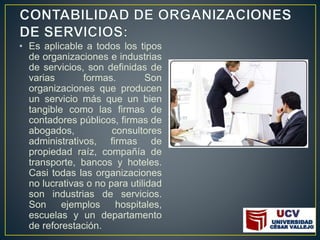 • Es aplicable a todos los tipos
de organizaciones e industrias
de servicios, son definidas de
varias formas. Son
organizaciones que producen
un servicio más que un bien
tangible como las firmas de
contadores públicos, firmas de
abogados, consultores
administrativos, firmas de
propiedad raíz, compañía de
transporte, bancos y hoteles.
Casi todas las organizaciones
no lucrativas o no para utilidad
son industrias de servicios.
Son ejemplos hospitales,
escuelas y un departamento
de reforestación.
 
