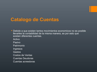 Catalogo de Cuentas
 Debido a que existen tantos movimientos economicos no es posible
llevarles la contabilidad de la misma manera, es por esto que
existen diferentes cuentas.
Activo
Pasivo
Patrimonio
Ingresos
Gastos
Costos de Ventas
Cuentas Deudoras
Cuentas acreedoras
 