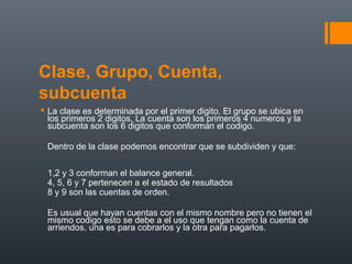 Clase, Grupo, Cuenta,
subcuenta
 La clase es determinada por el primer digito, El grupo se ubica en
los primeros 2 digitos, La cuenta son los primeros 4 numeros y la
subcuenta son los 6 digitos que conforman el codigo.
Dentro de la clase podemos encontrar que se subdividen y que:
1,2 y 3 conforman el balance general.
4, 5, 6 y 7 pertenecen a el estado de resultados
8 y 9 son las cuentas de orden.
Es usual que hayan cuentas con el mismo nombre pero no tienen el
mismo codigo esto se debe a el uso que tengan como la cuenta de
arriendos, una es para cobrarlos y la otra para pagarlos.
 