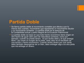 Partida Doble
 Se llama partida doble al movimiento contable que afecta a por lo
menos dos cuentas, movimiento que representa un movimiento deudor
y un movimiento acreedor. La partida doble es la esencia de
la Contabilidad actual y parte integral de la Ecuación Patrimonial
 La partida doble se basa en que todo hecho económico tiene origen en
otro hecho de igual valor pero de naturaleza contraria, como por
ejemplo; cuando se presta dinero , el que recibe debe y el que entrega
tiene. Las cosas no surgen de la nada, cada valor es el resultado de
una acción u hecho económico. Cuando recibo dinero por una venta,
debo también despojarme de un bien, debo entregar algo a la otra parte
que me entrega un dinero.
 
