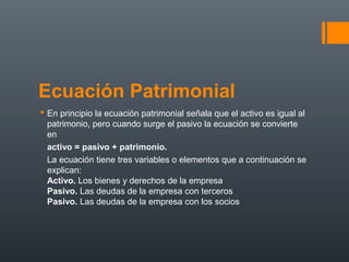 Ecuación Patrimonial
 En principio la ecuación patrimonial señala que el activo es igual al
patrimonio, pero cuando surge el pasivo la ecuación se convierte
en
activo = pasivo + patrimonio.
La ecuación tiene tres variables o elementos que a continuación se
explican:
Activo. Los bienes y derechos de la empresa
Pasivo. Las deudas de la empresa con terceros
Pasivo. Las deudas de la empresa con los socios
 