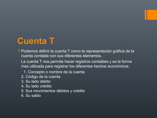 Cuenta T
 Podemos definir la cuenta T como la representación gráfica de la
cuenta contable con sus diferentes elementos.
La cuenta T nos permite hacer registros contables y es la forma
mas utilizada para registrar los diferentes hechos económicos.
1. Concepto o nombre de la cuenta
2. Código de la cuenta
3. Su lado debito
4. Su lado crédito
5. Sus movimientos débitos y crédito
6. Su saldo
 
