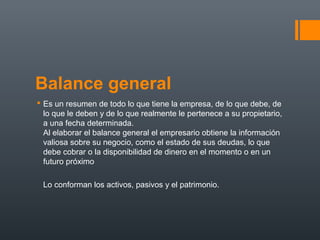 Balance general
 Es un resumen de todo lo que tiene la empresa, de lo que debe, de
lo que le deben y de lo que realmente le pertenece a su propietario,
a una fecha determinada.
Al elaborar el balance general el empresario obtiene la información
valiosa sobre su negocio, como el estado de sus deudas, lo que
debe cobrar o la disponibilidad de dinero en el momento o en un
futuro próximo
Lo conforman los activos, pasivos y el patrimonio.
 