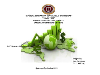 REPÚBLICA BOLIVARIANA DE VENEZUELA UNIVERSIDAD
"FERMÍN TORO"
ESCUELA: RELACIONES INDUSTRIALES
CÁTEDRA: CONTABILIDAD DE COSTO
Integrante:
Ivon Henríquez
CI: 11.486.356
Guarenas, Noviembre 2015
Prof: Rosmary Mendoza
 