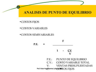 ANALISIS DE PUNTO DE EQUILIBRIO COSTOS FIJOS COSTOS VARIABLES COSTOS SEMIVARIABLES F P.E. = _______________   1  -  CV   V P.E.: PUNTO DE EQUILIBRIO C.V.: COSTO VARIABLE TOTAL V: VENTAS PRESUPUESTADAS F: COSTOS FIJOS Prof. Víctor Hugo Ramírez Lafuente MBA. 