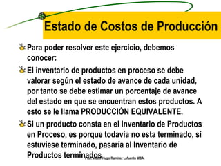 Estado de Costos de Producción Para poder resolver este ejercicio, debemos conocer: El inventario de productos en proceso se debe valorar según el estado de avance de cada unidad, por tanto se debe estimar un porcentaje de avance del estado en que se encuentran estos productos. A esto se le llama PRODUCCIÓN EQUIVALENTE. Si un producto consta en el Inventario de Productos en Proceso, es porque todavía no esta terminado, si estuviese terminado, pasaría al Inventario de Productos terminados Prof. Víctor Hugo Ramírez Lafuente MBA. 