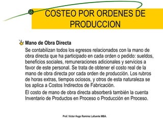 COSTEO POR ORDENES DE PRODUCCION Mano de Obra Directa Se contabilizan todos los egresos relacionados con la mano de obra directa que ha participado en cada orden o pedido: sueldos, beneficios sociales, remuneraciones adicionales y servicios a favor de este personal. Se trata de obtener el costo real de la mano de obra directa por cada orden de producción. Los rubros de horas extras, tiempos ociosos, y otros de esta naturaleza se los aplica a Costos Indirectos de Fabricación. El costo de mano de obra directa absorberá también la cuenta Inventario de Productos en Proceso o Producción en Proceso. Prof. Víctor Hugo Ramírez Lafuente MBA. 