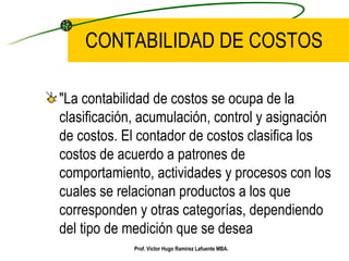 CONTABILIDAD DE COSTOS "La contabilidad de costos se ocupa de la clasificación, acumulación, control y asignación de costos. El contador de costos clasifica los costos de acuerdo a patrones de comportamiento, actividades y procesos con los cuales se relacionan productos a los que corresponden y otras categorías, dependiendo del tipo de medición que se desea   Prof. Víctor Hugo Ramírez Lafuente MBA. 