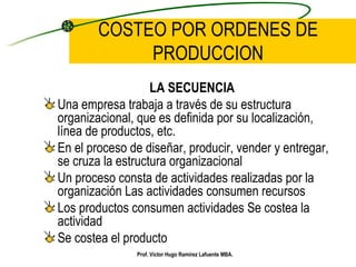 COSTEO POR ORDENES DE PRODUCCION LA SECUENCIA Una empresa trabaja a través de su estructura organizacional, que es definida por su localización, línea de productos, etc. En el proceso de diseñar, producir, vender y entregar, se cruza la estructura organizacional Un proceso consta de actividades realizadas por la organización Las actividades consumen recursos Los productos consumen actividades Se costea la actividad Se costea el producto Prof. Víctor Hugo Ramírez Lafuente MBA. 