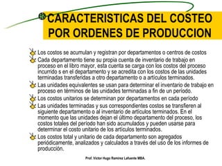 CARACTERISTICAS DEL COSTEO POR ORDENES DE PRODUCCION Los costos se acumulan y registran por departamentos o centros de costos  Cada departamento tiene su propia cuenta de inventario de trabajo en proceso en el libro mayor, esta cuenta se carga con los costos del proceso incurrido s en el departamento y se acredita con los costos de las unidades terminadas transferidas a otro departamento o a artículos terminados. Las unidades equivalentes se usan para determinar el inventario de trabajo en proceso en términos de las unidades terminadas a fin de un período. Los costos unitarios se determinan por departamentos en cada período Las unidades terminadas y sus correspondientes costos se transfieren al siguiente departamento o al inventario de artículos terminados. En el momento que las unidades dejan el último departamento del proceso, los costos totales del período han sido acumulados y pueden usarse para determinar el costo unitario de los artículos terminados. Los costos total y unitario de cada departamento son agregados periódicamente, analizados y calculados a través del uso de los informes de producción. Prof. Víctor Hugo Ramírez Lafuente MBA. 