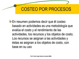 COSTEO POR PROCESOS En resumen podemos decir que él costeo basado en actividades es una metodología que evalúa el costo y el rendimiento de las actividades, los recursos y los objetos de costo; Los recursos se asignan a las actividades y éstas se asignan a los objetos de costo, con base en su uso   Prof. Víctor Hugo Ramírez Lafuente MBA. 