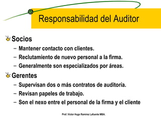 Responsabilidad del Auditor Socios Mantener contacto con clientes.  Reclutamiento de nuevo personal a la firma. Generalmente son especializados por áreas. Gerentes Supervisan dos o más contratos de auditoría. Revisan papeles de trabajo. Son el nexo entre el personal de la firma y el cliente Prof. Víctor Hugo Ramírez Lafuente MBA. 
