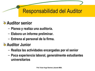 Responsabilidad del Auditor Auditor senior Planea y realiza una auditoría. Elabora un informe preliminar. Entrena al personal de la firma. Auditor Junior Realiza las actividades encargadas por el senior Poca experiencia laboral, generalmente estudiantes universitarios Prof. Víctor Hugo Ramírez Lafuente MBA. 