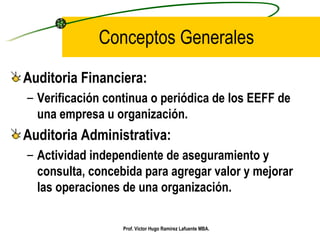 Conceptos Generales Auditoria Financiera: Verificación continua o periódica de los EEFF de una empresa u organización. Auditoria Administrativa: Actividad independiente de aseguramiento y consulta, concebida para agregar valor y mejorar las operaciones de una organización. Prof. Víctor Hugo Ramírez Lafuente MBA. 