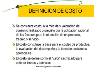 DEFINICION DE COSTO Se considera costo, a la medida y valoración del consumo realizado o previsto por la aplicación racional de los factores para la obtención de un producto, trabajo o servicio. El costo constituye la base para él costeo de productos, la evaluación del desempeño y la toma de decisiones gerenciales. El costo se define como el "valor" sacrificado para obtener bienes y servicios   Prof. Víctor Hugo Ramírez Lafuente MBA. 