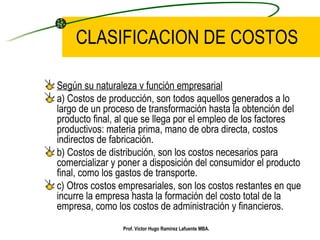 CLASIFICACION DE COSTOS Según su naturaleza v función empresarial a) Costos de producción, son todos aquellos generados a lo largo de un proceso de transformación hasta la obtención del producto final, al que se llega por el empleo de los factores productivos: materia prima, mano de obra directa, costos indirectos de fabricación. b) Costos de distribución, son los costos necesarios para comercializar y poner a disposición del consumidor el producto final, como los gastos de transporte. c) Otros costos empresariales, son los costos restantes en que incurre la empresa hasta la formación del costo total de la empresa, como los costos de administración y financieros. Prof. Víctor Hugo Ramírez Lafuente MBA. 