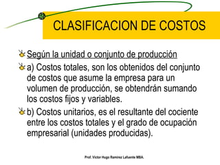 Según la unidad o conjunto de producción a) Costos totales, son los obtenidos del conjunto de costos que asume la empresa para un volumen de producción, se obtendrán sumando los costos fijos y variables. b) Costos unitarios, es el resultante del cociente entre los costos totales y el grado de ocupación empresarial (unidades producidas). CLASIFICACION DE COSTOS Prof. Víctor Hugo Ramírez Lafuente MBA. 