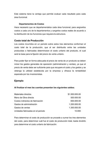 Este sistema tiene la ventaja que permite evaluar cada resultado para cada
área funcional.
Departamentos de Costos
Hace necesario que se departamentalice cada área funcional; para asignarlos
costos a cada uno de la departamentos y cargarlos costos reales de acuerdo a
la distribución de los funciones que requiera la estructura.
Costo total de Producción
Los costos incurridos en un periodo sobre estos tres elementos conforman el
costo total de la producción, que al ser distribuido entre las unidades
producidas o fabricadas determinaran el costo unitario del producto, el cual
será la base para la fijación del precio de venta unitario.
Para poder fijar en forma adecuada el precio de venta de un producto se deben
incluir los gastos generales de operación (administración y ventas), ya que el
precio de venta debe ser suficiente para que recupere el costo y los gastos y se
obtenga la utilidad establecida por la empresa y ofrezca la rentabilidad
esperada por los inversionistas.
Ejemplo
Al finalizar el mes las cuentas presentan los siguientes saldos:
Materiales directos $1.500.000.00
Mano de Obra directa 500.000.00
Costos indirectos de fabricación 600.000.00
Gastos de administración 1.200.000.00
Gastos de ventas 1.300.000.00
Unidades fabricadas en el periodo 10.000
Para determinar el costo de producción se procede a sumar los tres elementos
del costo, para determinar cuál fue el costo de producción total, basta dividirlo
para determinar el costo unitario de fabricación:
 