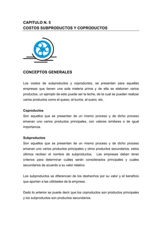 CAPITULO N. 5
COSTOS SUBPRODUCTOS Y COPRODUCTOS
CONCEPTOS GENERALES
Los costos de subproductos y coproductos, se presentan para aquellas
empresas que tienen una sola materia prima y de ella se elaboran varios
productos, un ejemplo de esto puede ser la leche, de la cual se pueden realizar
varios productos como el queso, el kumis, el suero, etc.
Coproductos
Son aquellos que se presentan de un mismo proceso y de dicho proceso
emanan uno varios productos principales, con valores similares o de igual
importancia.
Subproductos
Son aquellos que se presentan de un mismo proceso y de dicho proceso
emanan uno varios productos principales y otros productos secundarios, estos
últimos reciben el nombre de subproductos. Las empresas deben tener
criterios para determinar cuáles serán considerados principales y cuales
secundarios de acuerdo a su valor relativo.
Los subproductos se diferencian de los deshechos por su valor y el beneficio
que aportan a las utilidades de la empresa.
Dado lo anterior se puede decir que los coproductos son productos principales
y los subproductos son productos secundarios.
 