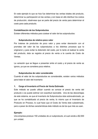 En este ejemplo lo que se hizo fue determinar las ventas totales del producto,
determinar su participación en las ventas y con base en ello distribuir los costos
de producción, obsérvese que se parte del precio de venta para determinar el
costo para cada producto.
Contabilización de los Subproductos
Existen diferentes métodos para costear el valor de los subproductos:
Subproductos de relativo poco valor
Por tratarse de productos de poco valor y para evitar desviación con el
prorrateo del valor de los subproductos a los distintos procesos que lo
originaron y para evitar la distorsión del costo, por lo tanto al realizar la venta
del producto, ésta se registra al precio de venta a la cuenta de Costo de
Ventas.
La variación que se llegue a presentar entre el costo y el precio de venta se
ignora, ya que se considera poco relativa.
Subproductos de valor considerable
Cuando el valor de los subproductos es considerable, existen varios métodos
para tratar el valor del inventario:
1. Cargo al Inventario al Precio de Venta Estimado
Este método se puede utilizar cuando se conoce el precio de venta del
producto o se puede estimar con exactitud razonable. Una de las desventajas
de este sistema, es que el inventario de Subproductos ésta sobrevalorizado, ya
que se ha contabilizado al precio de venta, lo mismo que el Inventario de
Producto en Proceso, lo cual hace que el Costo de Venta éste subestimado,
pero a pesar de dichas características éste método es de los que más se usan.
Ejemplo:
Una empresa produce 150 unidades de un subproducto, el cual vende a $2.000
por unidad.
 