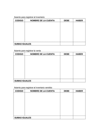 Asiento para registrar el inventario
CODIGO NOMBRE DE LA CUENTA DEBE HABER
SUMAS IGUALES
Asiento para registrar la venta
CODIGO NOMBRE DE LA CUENTA DEBE HABER
SUMAS IGUALES
Asiento para registrar el inventario vendido
CODIGO NOMBRE DE LA CUENTA DEBE HABER
SUMAS IGUALES
 