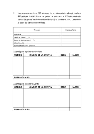 2. Una empresa produce 250 unidades de un subproducto, el cual vende a
$20.000 por unidad, donde los gastos de venta son el 20% del precio de
venta, los gastos de administración el 15% y la utilidad el 25%. Determine
el costo de fabricación estimado
Producto Precio de Venta
Producto A
Gastos de Ventas (___%)
Gastos de Administración (___%)
Utilidad (___%)
Costo de Fabricación Estimado
.
Asiento para registrar el inventario
CODIGO NOMBRE DE LA CUENTA DEBE HABER
SUMAS IGUALES
Asiento para registrar la venta
CODIGO NOMBRE DE LA CUENTA DEBE HABER
SUMAS IGUALES
 