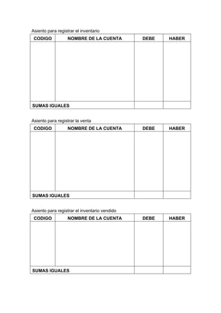 Asiento para registrar el inventario
CODIGO NOMBRE DE LA CUENTA DEBE HABER
SUMAS IGUALES
Asiento para registrar la venta
CODIGO NOMBRE DE LA CUENTA DEBE HABER
SUMAS IGUALES
Asiento para registrar el inventario vendido
CODIGO NOMBRE DE LA CUENTA DEBE HABER
SUMAS IGUALES
 