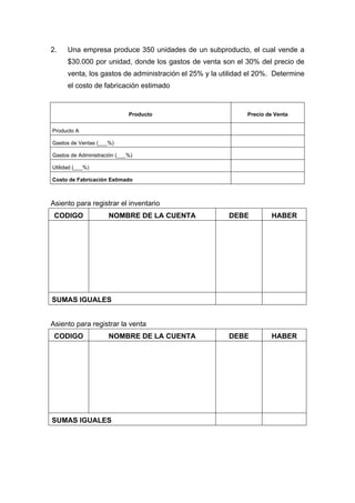 2. Una empresa produce 350 unidades de un subproducto, el cual vende a
$30.000 por unidad, donde los gastos de venta son el 30% del precio de
venta, los gastos de administración el 25% y la utilidad el 20%. Determine
el costo de fabricación estimado
Producto Precio de Venta
Producto A
Gastos de Ventas (___%)
Gastos de Administración (___%)
Utilidad (___%)
Costo de Fabricación Estimado
Asiento para registrar el inventario
CODIGO NOMBRE DE LA CUENTA DEBE HABER
SUMAS IGUALES
Asiento para registrar la venta
CODIGO NOMBRE DE LA CUENTA DEBE HABER
SUMAS IGUALES
 