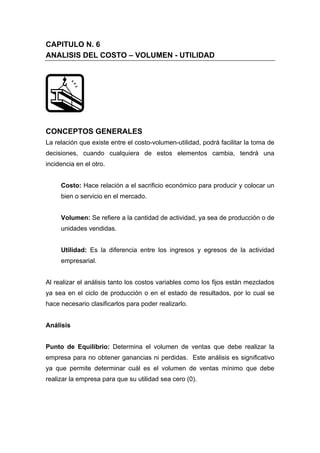 CAPITULO N. 6
ANALISIS DEL COSTO – VOLUMEN - UTILIDAD
CONCEPTOS GENERALES
La relación que existe entre el costo-volumen-utilidad, podrá facilitar la toma de
decisiones, cuando cualquiera de estos elementos cambia, tendrá una
incidencia en el otro.
Costo: Hace relación a el sacrificio económico para producir y colocar un
bien o servicio en el mercado.
Volumen: Se refiere a la cantidad de actividad, ya sea de producción o de
unidades vendidas.
Utilidad: Es la diferencia entre los ingresos y egresos de la actividad
empresarial.
Al realizar el análisis tanto los costos variables como los fijos están mezclados
ya sea en el ciclo de producción o en el estado de resultados, por lo cual se
hace necesario clasificarlos para poder realizarlo.
Análisis
Punto de Equilibrio: Determina el volumen de ventas que debe realizar la
empresa para no obtener ganancias ni perdidas. Este análisis es significativo
ya que permite determinar cuál es el volumen de ventas mínimo que debe
realizar la empresa para que su utilidad sea cero (0).
 