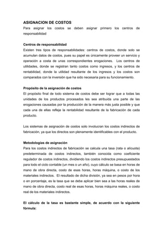 ASIGNACION DE COSTOS
Para asignar los costos se deben asignar primero los centros de
responsabilidad
Centros de responsabilidad
Existen tres tipos de responsabilidades: centros de costos, donde solo se
acumulan datos de costos, pues su papel es únicamente proveer un servicio y
operación a costa de unas correspondientes erogaciones. Los centros de
utilidades, donde se registran tanto costos como ingresos, y los centros de
rentabilidad, donde la utilidad resultante de los ingresos y los costos son
comparados con la inversión que ha sido necesaria para su funcionamiento.
Propósito de la asignación de costos
El propósito final de todo sistema de costos debe ser lograr que a todas las
unidades de los productos procesados les sea atribuida una parte de las
erogaciones causadas por la producción de la manera más justa posible y que
cada una de ellas refleje la rentabilidad resultante de la fabricación de cada
producto.
Los sistemas de asignación de costos solo involucran los costos indirectos de
fabricación, ya que los directos son plenamente identificables con el producto.
Metodologías de asignación
Para los costos indirectos de fabricación se calcula una tasa (rata o alícuota)
predeterminada de costos indirectos, también conocida como coeficiente
regulador de costos indirectos, dividiendo los costos indirectos presupuestados
para todo el ciclo contable (un mes o un año), cuyo cálculo se basa en horas de
mano de obra directa, costo de esas horas, horas máquina, o costo de los
materiales indirectos. El resultado de dicha división, ya sea en pesos por hora
o en porcentaje, es la tasa que se debe aplicar bien sea a las horas reales de
mano de obra directa, costo real de esas horas, horas máquina reales, o costo
real de los materiales indirectos.
El cálculo de la tasa es bastante simple, de acuerdo con la siguiente
fórmula:
 