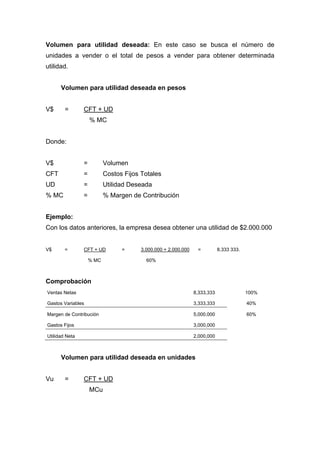 Volumen para utilidad deseada: En este caso se busca el número de
unidades a vender o el total de pesos a vender para obtener determinada
utilidad.
Volumen para utilidad deseada en pesos
V$ = CFT + UD
% MC
Donde:
V$ = Volumen
CFT = Costos Fijos Totales
UD = Utilidad Deseada
% MC = % Margen de Contribución
Ejemplo:
Con los datos anteriores, la empresa desea obtener una utilidad de $2.000.000
V$ = CFT + UD = 3.000.000 + 2.000.000 = 8.333 333.
% MC 60%
Comprobación
Ventas Netas 8,333,333 100%
Gastos Variables 3,333,333 40%
Margen de Contribución 5,000,000 60%
Gastos Fijos 3,000,000
Utilidad Neta 2,000,000
Volumen para utilidad deseada en unidades
Vu = CFT + UD
MCu
 
